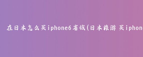在日本怎么买iphone6省钱(日本旅游 买iphone6)