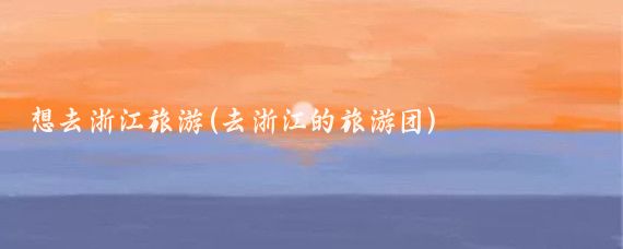 想去浙江旅游(去浙江的旅游团)