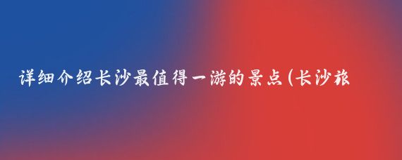 详细介绍长沙最值得一游的景点(长沙旅游景点介绍一本书)