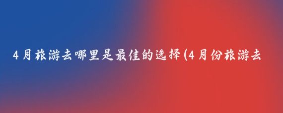 4月旅游去哪里是最佳的选择(4月份旅游去哪里旅游)