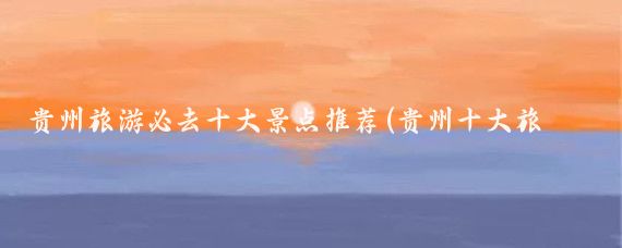 贵州旅游必去十大景点推荐(贵州十大旅游景点攻略)