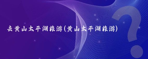 去黄山太平湖旅游(黄山太平湖旅游)