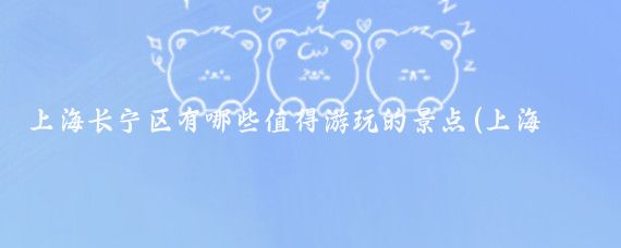 上海长宁区有哪些值得游玩的景点(上海长宁区旅游)