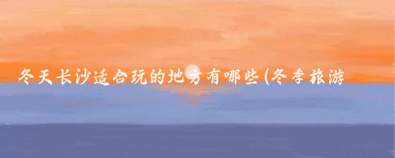 冬天长沙适合玩的地方有哪些(冬季旅游攻略长沙)