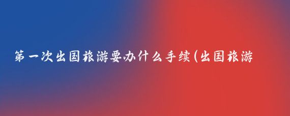 第一次出国旅游要办什么手续(出国旅游如何办理)