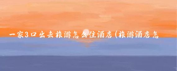 一家3口出去旅游怎么住酒店(旅游酒店怎么住)