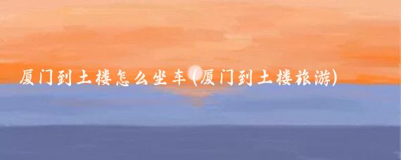 厦门到土楼怎么坐车(厦门到土楼旅游)