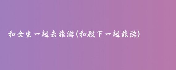 和女生一起去旅游(和殿下一起旅游)