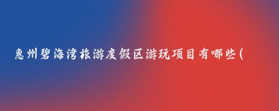 惠州碧海湾旅游度假区游玩项目有哪些(惠州碧海湾旅游)
