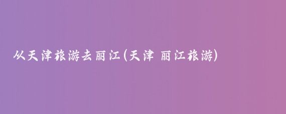 从天津旅游去丽江(天津 丽江旅游)