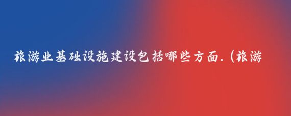 旅游业基础设施建设包括哪些方面.(旅游业基础设施)