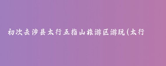 初次去涉县太行五指山旅游区游玩(太行五指山旅游)