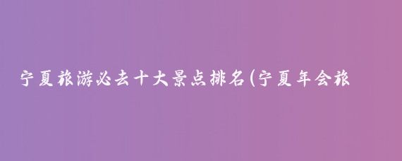 宁夏旅游必去十大景点排名(宁夏年会旅游排名	)
