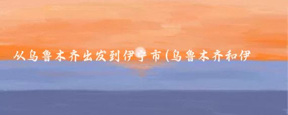 从乌鲁木齐出发到伊宁市(乌鲁木齐和伊宁旅游	)
