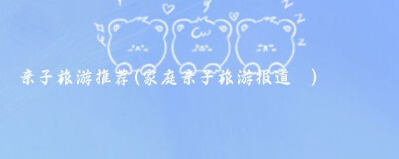 亲子旅游推荐(家庭亲子旅游报道	)