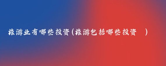 旅游业有哪些投资(旅游包括哪些投资	)