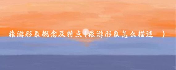 旅游形象概念及特点(旅游形象怎么描述	)