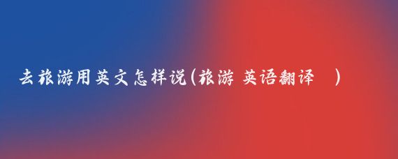 去旅游用英文怎样说(旅游 英语翻译	)