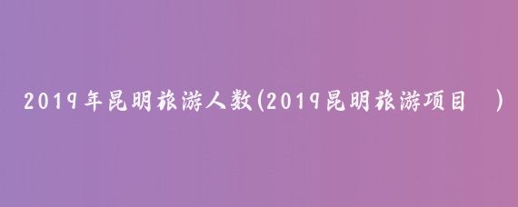 2019年昆明旅游人数(2019昆明旅游项目	)