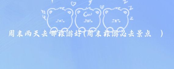 周末两天去哪旅游好(周末旅游必去景点	)