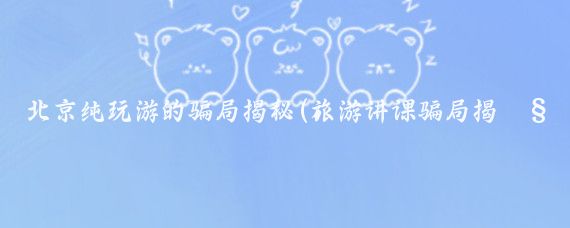 北京纯玩游的骗局揭秘(旅游讲课骗局揭秘	)