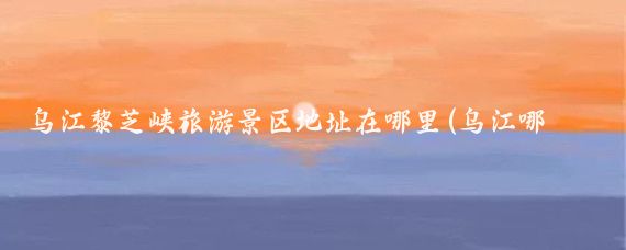 乌江黎芝峡旅游景区地址在哪里(乌江哪里旅游好耍	)