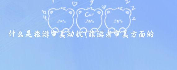 什么是旅游审美动机(旅游者审美方面的旅游动机	)