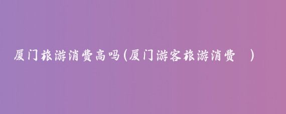 厦门旅游消费高吗(厦门游客旅游消费	)