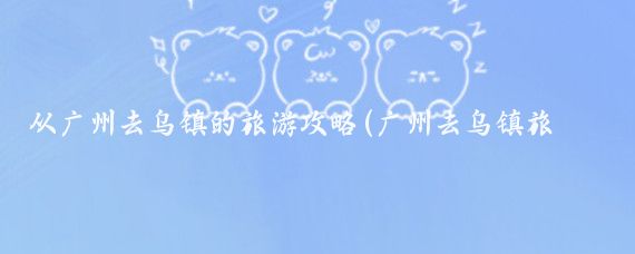 从广州去乌镇的旅游攻略(广州去乌镇旅游团)