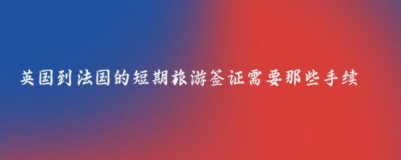 英国到法国的短期旅游签证需要那些手续(英国法国旅游签证)