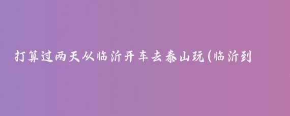 打算过两天从临沂开车去泰山玩(临沂到泰山旅游开车)