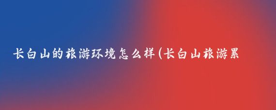 长白山的旅游环境怎么样(长白山旅游累吗)
