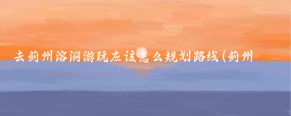 去蓟州溶洞游玩应该怎么规划路线(蓟州溶洞旅游线路)