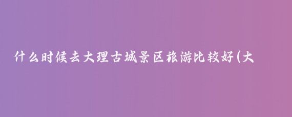 什么时候去大理古城景区旅游比较好(大理适合什么时候旅游)
