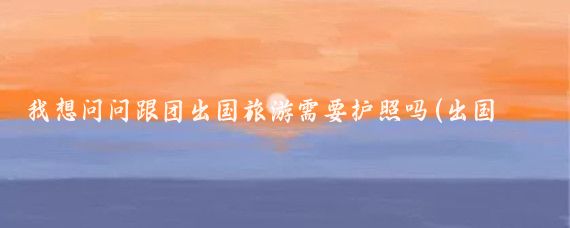 我想问问跟团出国旅游需要护照吗(出国旅游要中国护照吗)