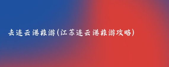 去连云港旅游(江苏连云港旅游攻略)