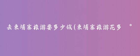 去柬埔寨旅游要多少钱(柬埔寨旅游花多少钱)