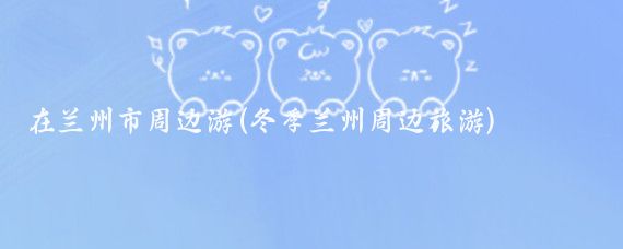 在兰州市周边游(冬季兰州周边旅游)