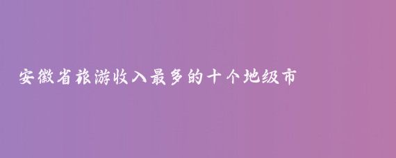 安徽省旅游收入最多的十个地级市