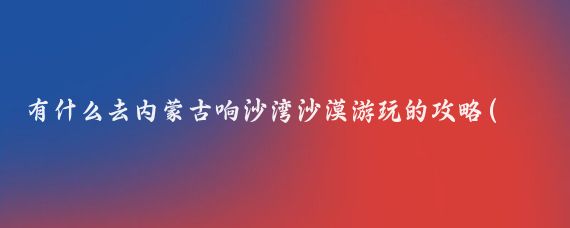有什么去内蒙古响沙湾沙漠游玩的攻略(响沙湾旅游全攻略)