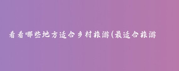 看看哪些地方适合乡村旅游(最适合旅游的乡村)