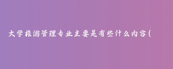 大学旅游管理专业主要是有些什么内容(旅游管理大学学什么)