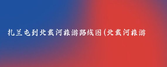 扎兰屯到北戴河旅游路线图(北戴河旅游路线图)