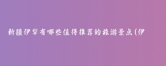 新疆伊犁有哪些值得推荐的旅游景点(伊犁著名旅游景点)