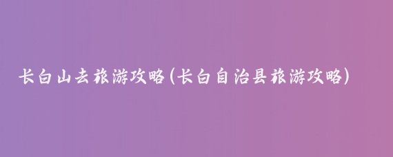 长白山去旅游攻略(长白自治县旅游攻略)