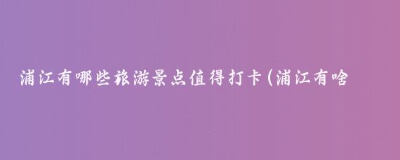 浦江有哪些旅游景点值得打卡(浦江有啥旅游景点)