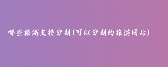 哪些旅游支持分期(可以分期的旅游网站)