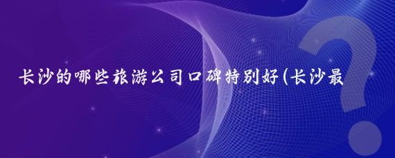 长沙的哪些旅游公司口碑特别好(长沙最好的旅游公司)