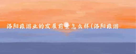 洛阳旅游业的发展前景怎么样(洛阳旅游发展前景)