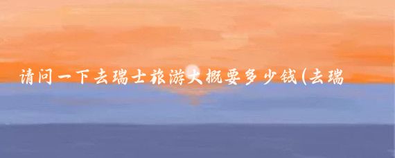 请问一下去瑞士旅游大概要多少钱(去瑞士旅游价位)